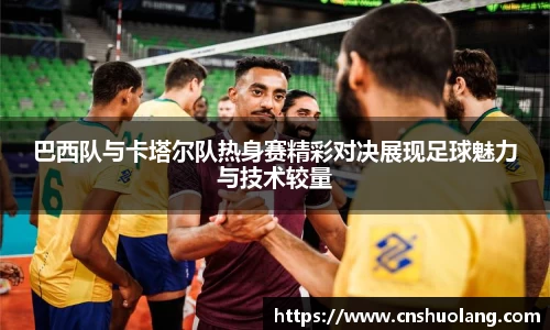 巴西队与卡塔尔队热身赛精彩对决展现足球魅力与技术较量