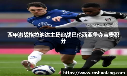 西甲激战格拉纳达主场迎战巴伦西亚争夺宝贵积分